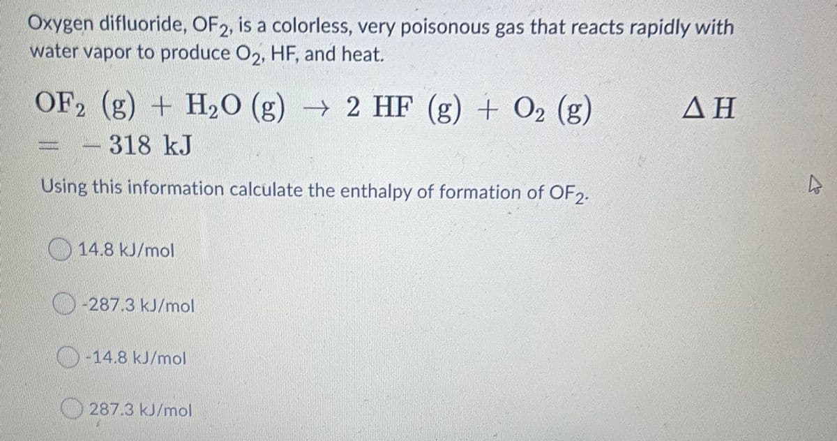 Oxygen difluoride, OF2, is a colorless, very poisonous gas that reacts rapidly with
water vapor to produce O2, HF, and heat.
OF2 (g) + H2O (g) → 2 HF (g) + O2 (g)
ΔΗ
-318 kJ
Using this information calculate the enthalpy of formation of OF2.
14.8 kJ/mol
-287.3 kJ/mol
O-14.8 kJ/mol
O287.3 kJ/mol
