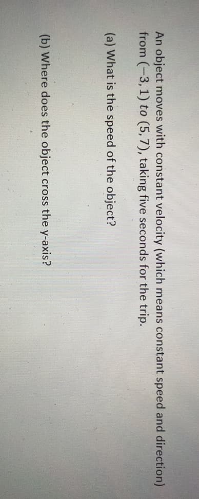 An object moves with constant velocity (which means constant speed and direction)
from (-3, 1) to (5,7), taking five seconds for the trip.
(a) What is the speed of the object?
(b) Where does the object cross the y-axis?
