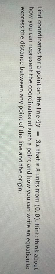 Find coordinates for a point on the line 4y
how you can represent the coordinates of such a point and how you can write an equation to
= 3x that is 8 units from (0,0). Hint: think about
express the distance between any point of the line and the origin.
