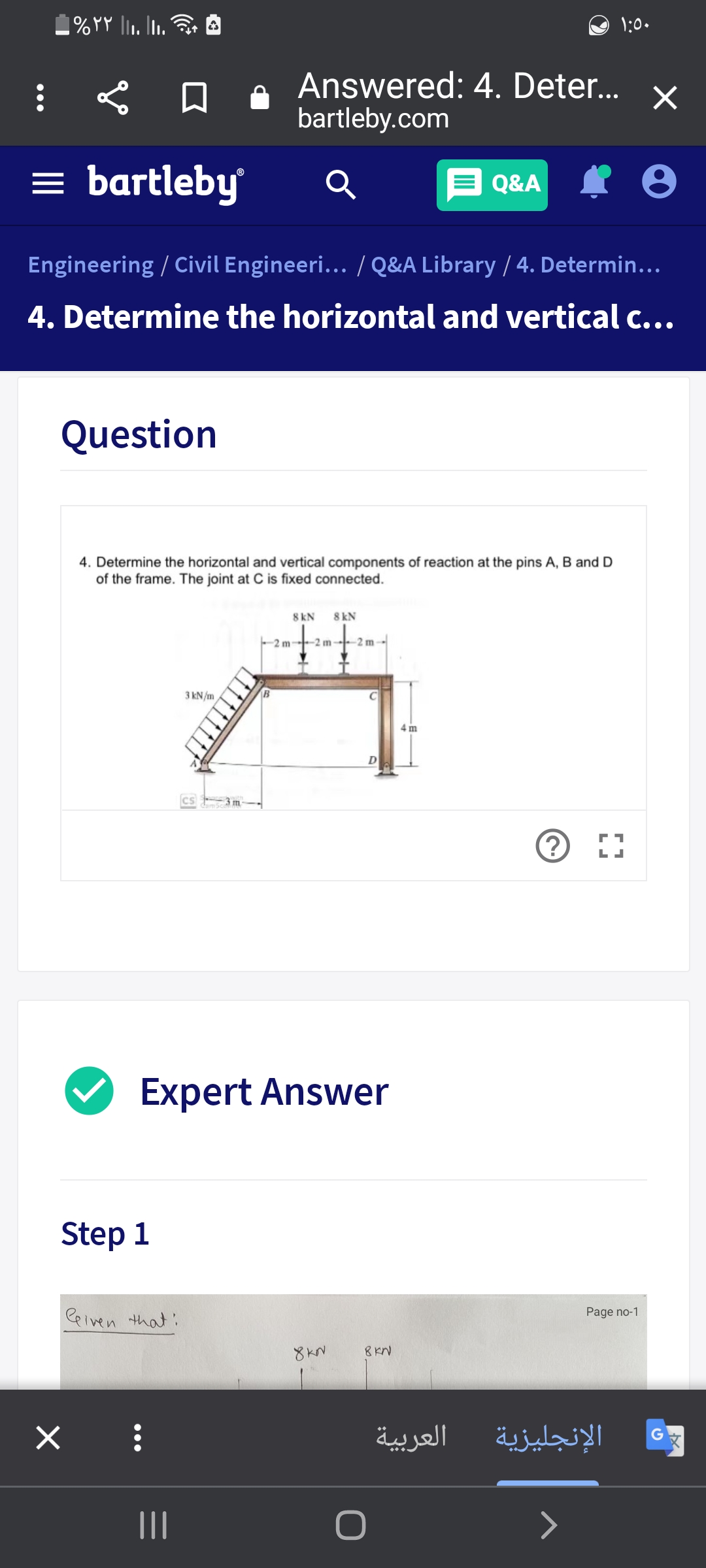 1:0.
Answered: 4. Deter...
bartleby.com
= bartleby
E Q&A
Engineering / Civil Engineeri... / Q&A Library / 4. Determin...
4. Determine the horizontal and vertical c...
Question
4. Determine the horizontal and vertical components of reaction at the pins A, B and D
of the frame. The joint at C is fixed connected.
8 kN
8 kN
-2 m 2 m-
-2 m-
3 kN/m
4 m
cs 3 m-
Expert Answer
Step 1
Ceiven that:
Page no-1
8KN
العربية
الإنجليزية
II
