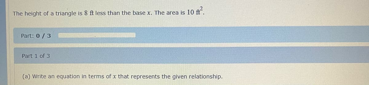 The height of a triangle is 8 ft less than the base x. The area is 10 ft².
Part: 0/3
Part 1 of 3
(a) Write an equation in terms of x that represents the given relationship.