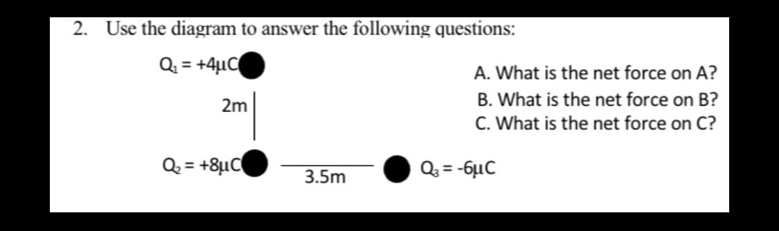 2. Use the diagram to answer the following questions:
Q = +4µC
%3D
A. What is the net force on A?
B. What is the net force on B?
C. What is the net force on C?
2m
Q = +8µC
Q = -6µC
%3D
3.5m
