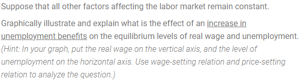 Suppose that all other factors affecting the labor market remain constant.
Graphically illustrate and explain what is the effect of an increase in
unemployment benefits on the equilibrium levels of real wage and unemployment.
(Hint: In your graph, put the real wage on the vertical axis, and the level of
unemployment on the horizontal axis. Use wage-setting relation and price-setting
relation to analyze the question.)
