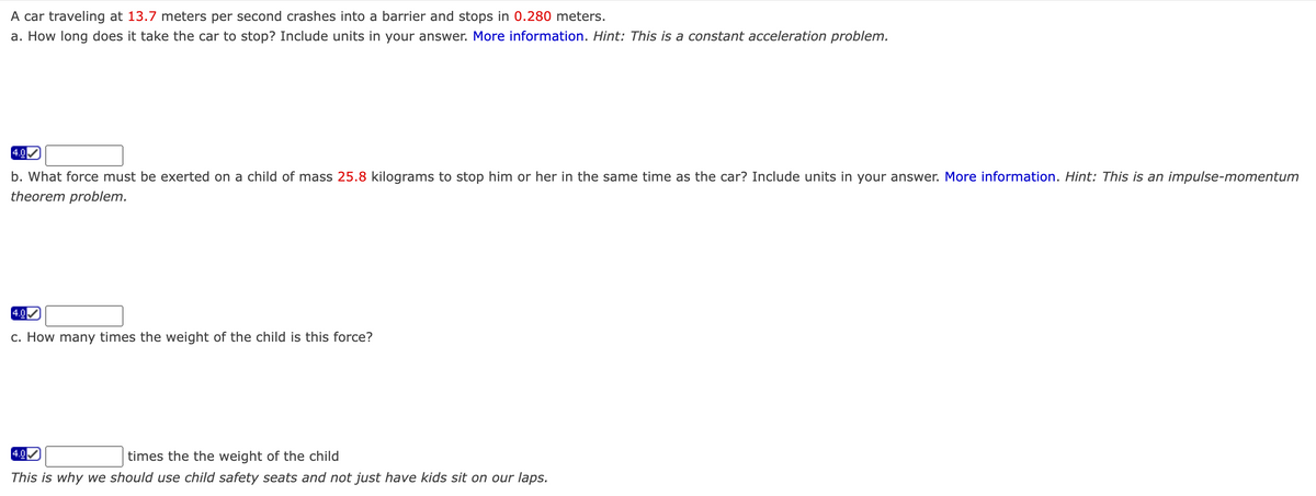 A car traveling at 13.7 meters per second crashes into a barrier and stops in 0.280 meters.
a. How long does it take the car to stop? Include units in your answer. More information. Hint: This is a constant acceleration problem.
4.0
b. What force must be exerted on a child of mass 25.8 kilograms to stop him or her in the same time as the car? Include units in your answer. More information. Hint: This is an impulse-momentum
theorem problem.
4.0
c. How many times the weight of the child is this force?
4.0
times the the weight of the child
This is why we should use child safety seats and not just have kids sit on our laps.