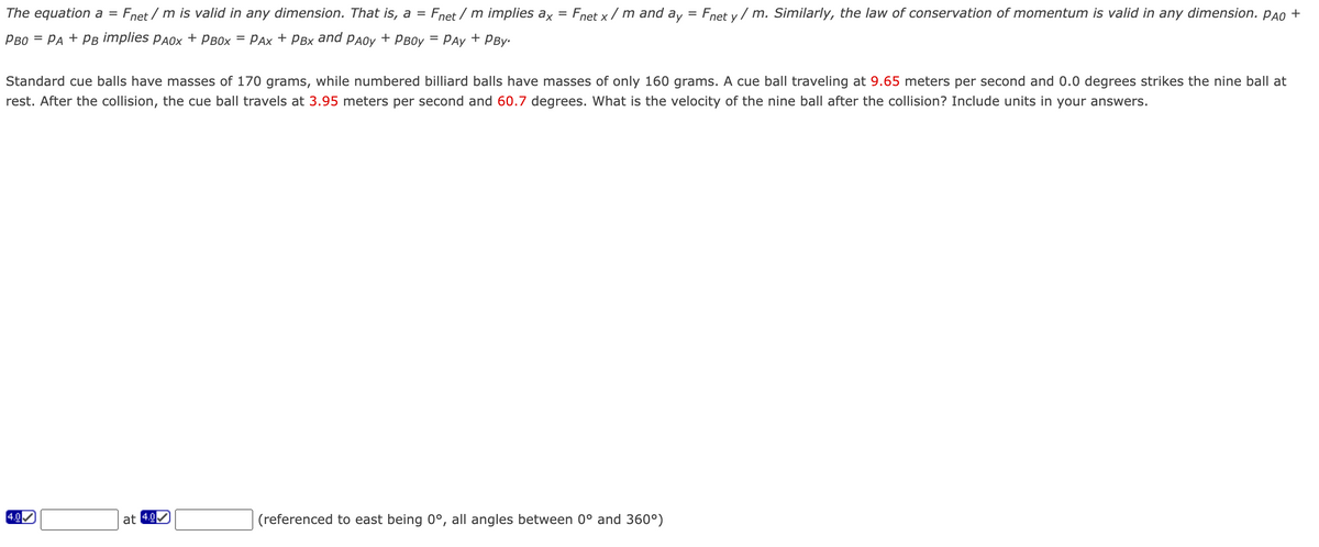 The equation a = Fnet/m is valid in any dimension. That is, a = Fnet/m implies ax = Fnet x/m and ay Fnet y/m. Similarly, the law of conservation of momentum is valid in any dimension. PÃO +
PBO = PA + PB implies PAOX + PBOX = PAX + PBX and PAOy + PB0y = PAY + PBY-
Standard cue balls have masses of 170 grams, while numbered billiard balls have masses of only 160 grams. A cue ball traveling at 9.65 meters per second and 0.0 degrees strikes the nine ball at
rest. After the collision, the cue ball travels at 3.95 meters per second and 60.7 degrees. What is the velocity of the nine ball after the collision? Include units in your answers.
4.0
N
at 4.0
IS
(referenced to east being 0°, all angles between 0° and 360°)