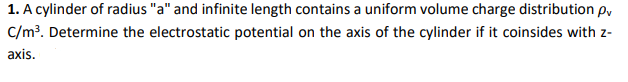 1. A cylinder of radius "a" and infinite length contains a uniform volume charge distribution p,
C/m³. Determine the electrostatic potential on the axis of the cylinder if it coinsides with z-
axis.
