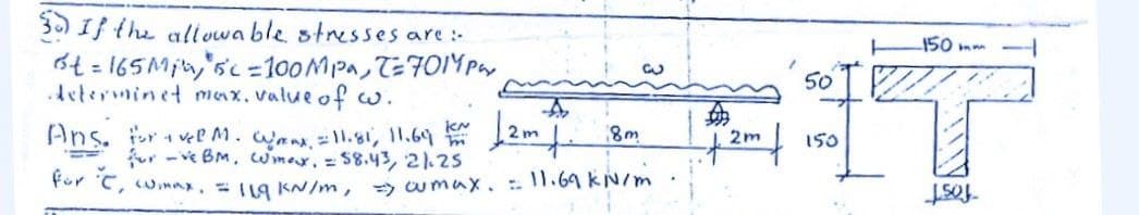 3) If the allowa ble stresses are :-
150 mm
6t = 165Min,'sc =100MPA, T=701YPay
Aeterminet max, value of w.
50
Ans. r vee M.mnI1.81, 11.69 12m 8m
fur -ve BM, wimar. =S8.43, 21.25
1 2m
150
For C, wimnx, 11g KN/m, wmux. 1.69KN/m
