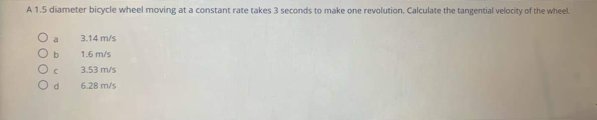 A 1.5 diameter bicycle wheel moving at a constant rate takes 3 seconds to make one revolution. Calculate the tangential velocity of the wheel.
3.14 m/s
O b
1.6 m/s
3.53 m/s
6.28 m/s

