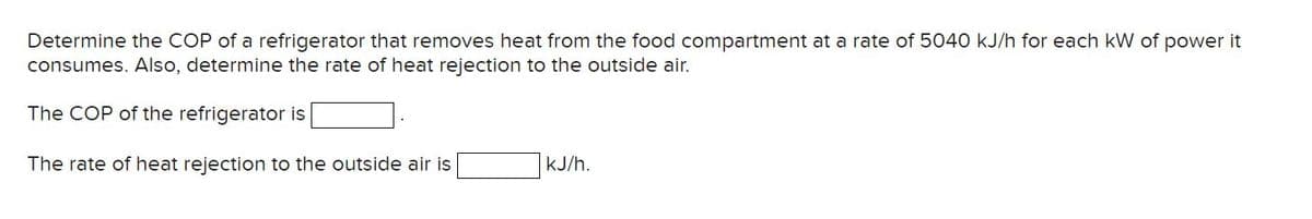 Determine the COP of a refrigerator that removes heat from the food compartment at a rate of 5040 kJ/h for each kW of power it
consumes. Also, determine the rate of heat rejection to the outside air.
The COP of the refrigerator is
The rate of heat rejection to the outside air is
kJ/h.