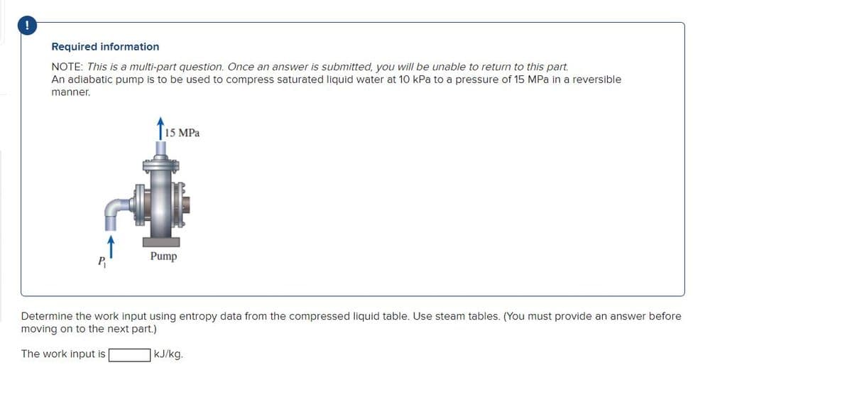 Required information
NOTE: This is a multi-part question. Once an answer is submitted, you will be unable to return to this part.
An adiabatic pump is to be used to compress saturated liquid water at 10 kPa to a pressure of 15 MPa in a reversible
manner.
15 MPa
Pump
Determine the work input using entropy data from the compressed liquid table. Use steam tables. (You must provide an answer before
moving on to the next part.)
The work input is
kJ/kg.