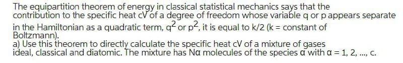 The equipartition theorem of energy in classical statistical mechanics says that the
contribution to the specific heat cVof a degree of freedom whose variable q or pappears separate
in the Hamiltonian as a quadratic term, q or p, it is equal to k/2 (k= constant of
Boltzmann).
a) Use this theorem to directly calculate the specific heat cV of a mixture of gases
ideal, classical and diatomic. The mixture has Na molecules of the species a with a = 1, 2, ., C.
