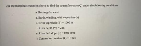 Use the manning's equation above to find the streamflow rate (Q) under the following conditions:
a. Rectangular canal
b. Earth, winding, with vegetation (n)
c. River top width (B) = 1000 m
d. River depth (Y) =2 m
e. River bed slope (S) = 0.01 m/m
f. Conversion constant (k) =1 m/s
