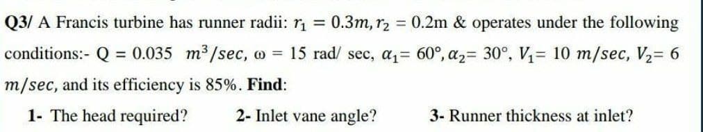 Q3/ A Francis turbine has runner radii: r =
0.3m, r2
0.2m & operates under the following
conditions:- Q = 0.035 m³/sec, o = 15 rad/ sec, az= 60°, a2= 30°, V= 10 m/sec, V2= 6
m/sec, and its efficiency is 85%. Find:
1- The head required?
2- Inlet vane angle?
3- Runner thickness at inlet?
