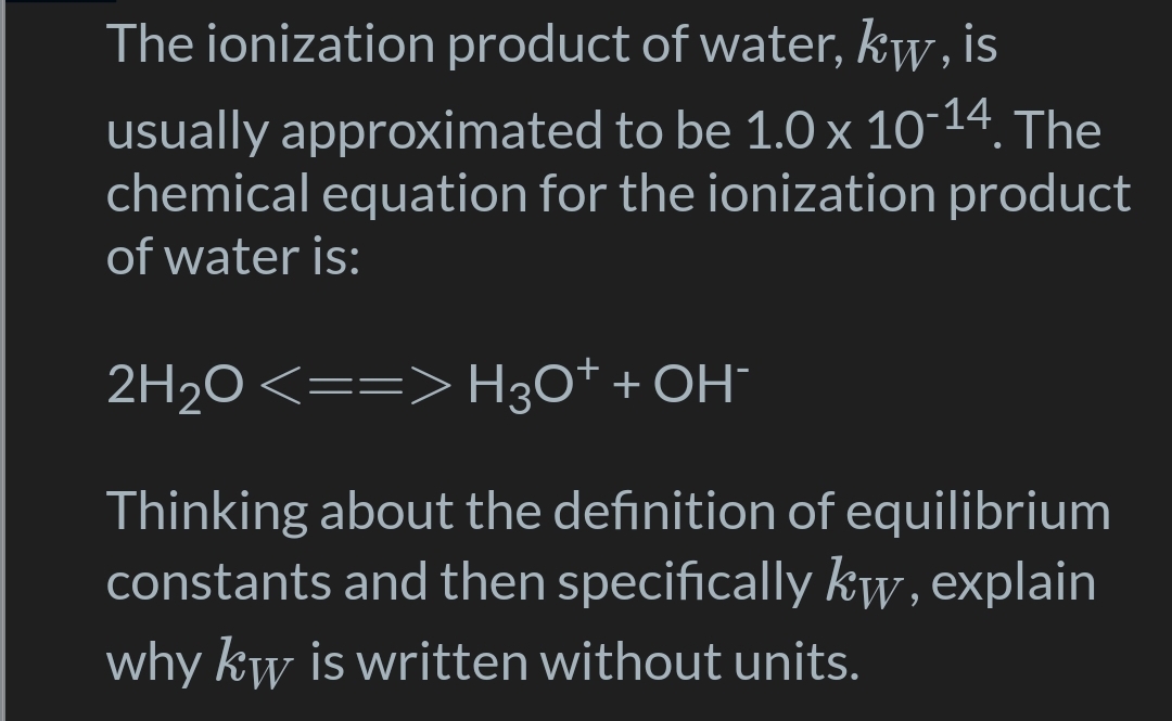 The ionization product of water, kw, is
usually approximated to be 1.0 x 10-14. The
chemical equation for the ionization product
of water is:
2H2O <==> H3O* + OH¯
Thinking about the definition of equilibrium
constants and then specifically kw, explain
why kw is written without units.
