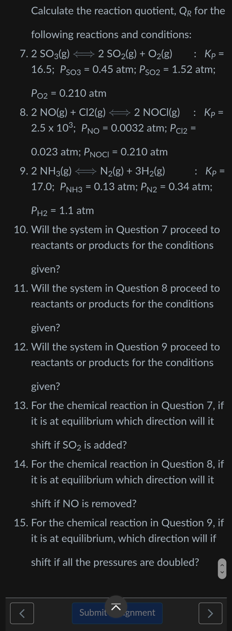 Calculate the reaction quotient, Qr for the
following reactions and conditions:
7. 2 SO3(g) 2 SO2(g) + O2(g)
16.5; Pso3 = 0.45 atm; Pso2 = 1.52 atm;
: Кр-
%3D
Po2 = 0.210 atm
8. 2 NO(g) + Cl2(g) → 2 NOCI(g)
: Кр-
2.5 x 103; PNo = 0.0032 atm; Pc12 =
0.023 atm; PNOCI = 0.210 atm
9.2 NH3(g) N2(g) + 3H2(g)
: Кр-
17.0; PNH3 = 0.13 atm; PN2 = 0.34 atm;
|3D
PH2 = 1.1 atm
%3D
10. Will the system in Question 7 proceed to
reactants or products for the conditions
given?
11. Will the system in Question 8 proceed to
reactants or products for the conditions
given?
12. Will the system in Question 9 proceed to
reactants or products for the conditions
given?
13. For the chemical reaction in Question 7, if
it is at equilibrium which direction will it
shift if SO2 is added?
14. For the chemical reaction in Question 8, if
it is at equilibrium which direction will it
shift if NO is removed?
15. For the chemical reaction in Question 9, if
it is at equilibrium, which direction will if
shift if all the pressures are doubled?
Submit
gnment
< >
