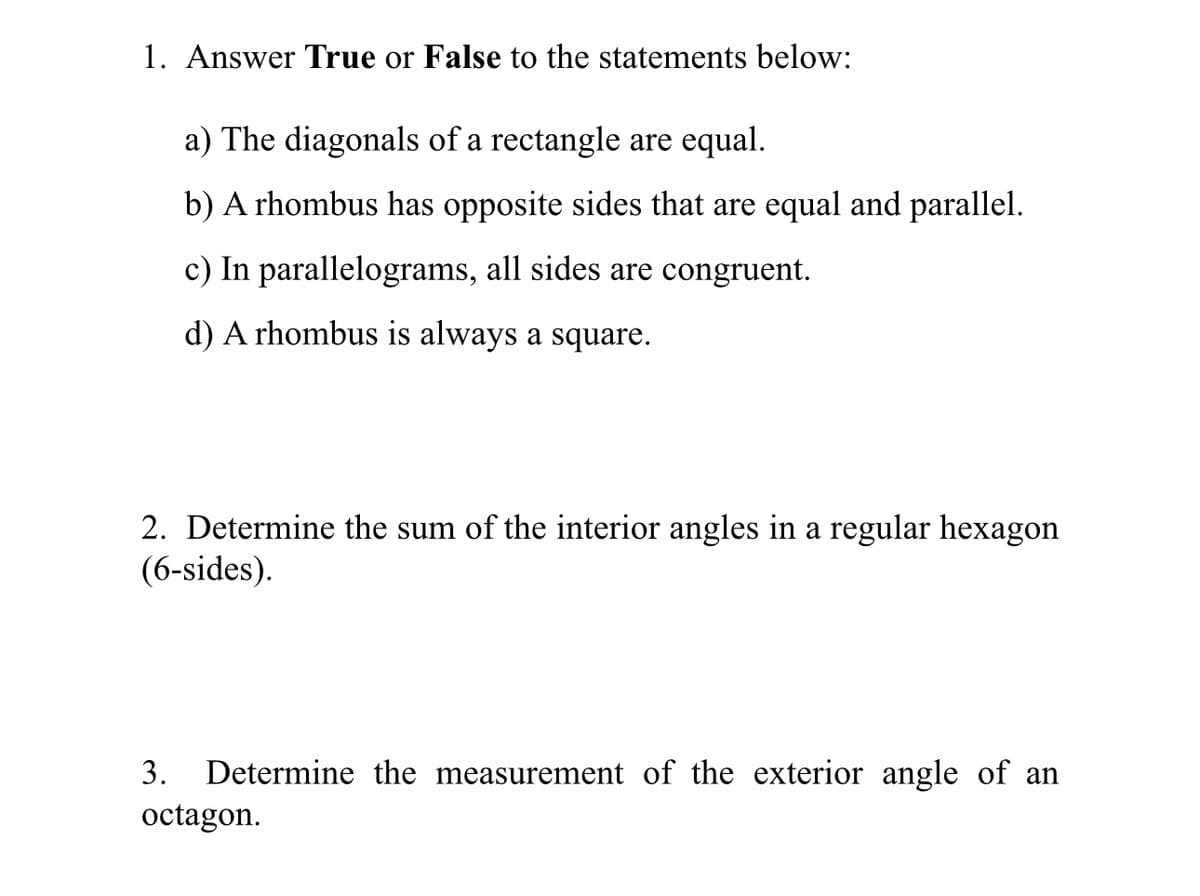 1. Answer True or False to the statements below:
a) The diagonals of a rectangle are equal.
b) A rhombus has opposite sides that are equal and parallel.
c) In parallelograms, all sides are congruent.
d) A rhombus is always a square.
2. Determine the sum of the interior angles in a regular hexagon
(6-sides).
3. Determine the measurement of the exterior angle of an
octagon.