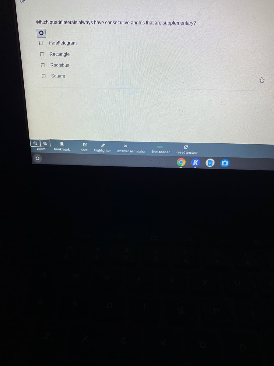 Which quadrilaterals always have consecutive angles that are supplementary?
O Parallelogram
O Rectangle
Rhombus
O Square
zoom
bookmark
highlighter
note
answer eliminator
line-reader
reset answer
O O
