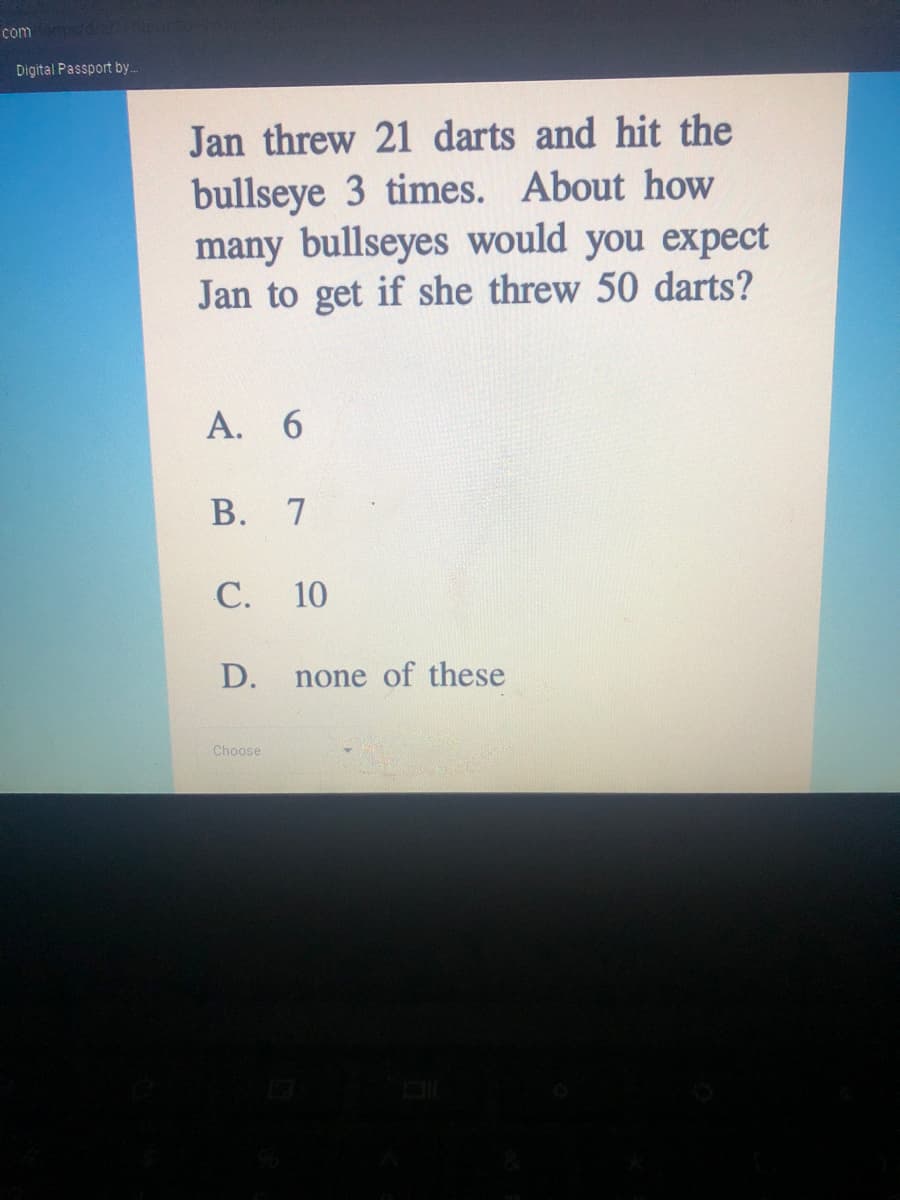 com
Digital Passport by..
Jan threw 21 darts and hit the
bullseye 3 times. About how
many bullseyes would you expect
Jan to get if she threw 50 darts?
А. 6
В.
7
С. 10
D.
none of these
Choose
