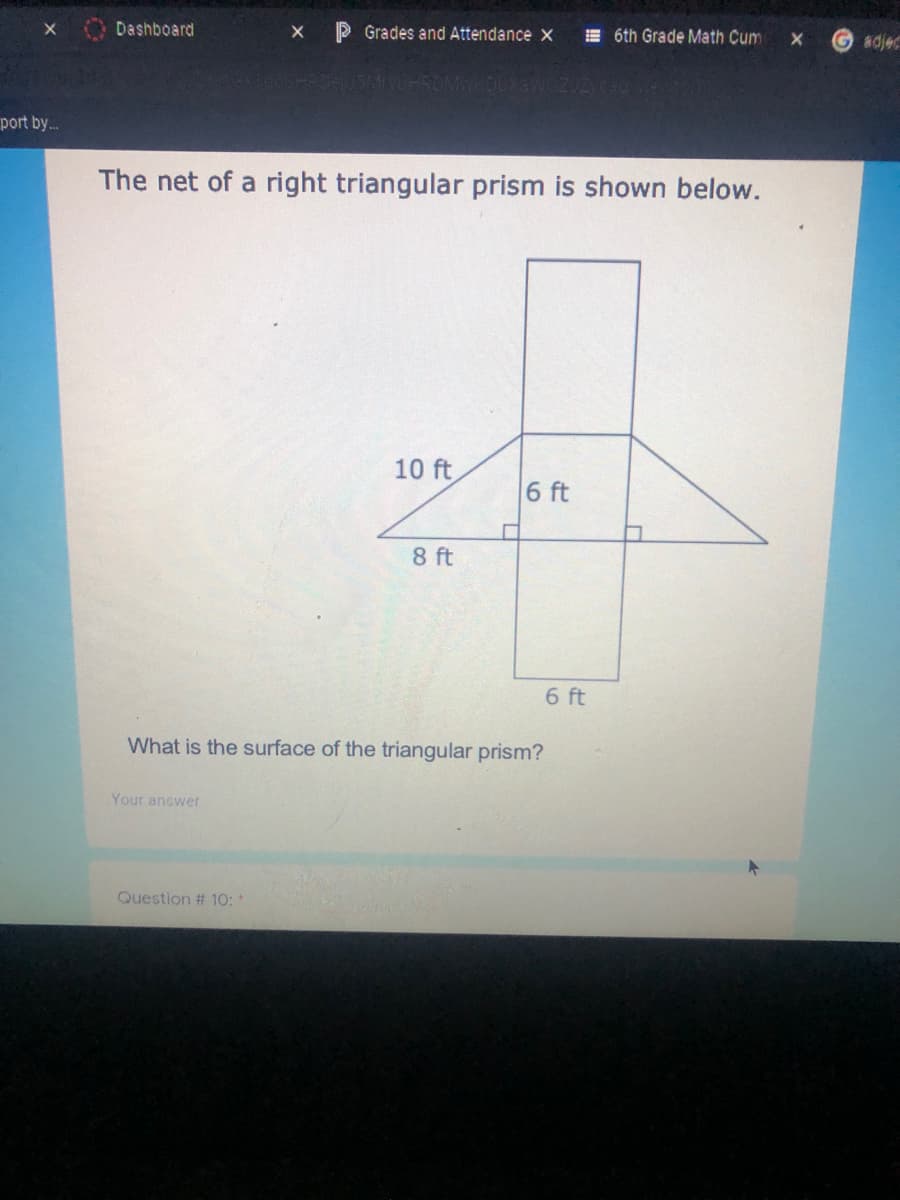 Dashboard
P Grades and Attendance X
E 6th Grade Math Cum
adjec
port by.
The net of a right triangular prism is shown below.
10 ft
6 ft
8 ft
6 ft
What is the surface of the triangular prism?
Your answer
Question # 10:*
