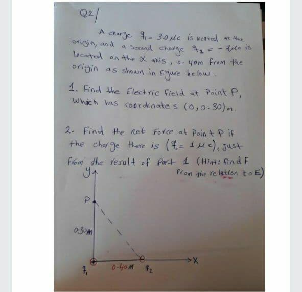 Q2/
A
charge = 30Mc is beated at Nhe
= - Tle is
origin, and a Secand charge t2
lecated on the x axis, o.yom from the
origin as shown in
fjure
be low.
1. Find the Electric field at Point P,
Whach has Coordinate s (o,0-30) m
2. Find the net Force at Poin t P if
the charge there is (4= 1uc), Just
%3D
from the Vesult of Part 1 (Hint: find F
from the re lation to E
0:30m
0.40M 2
