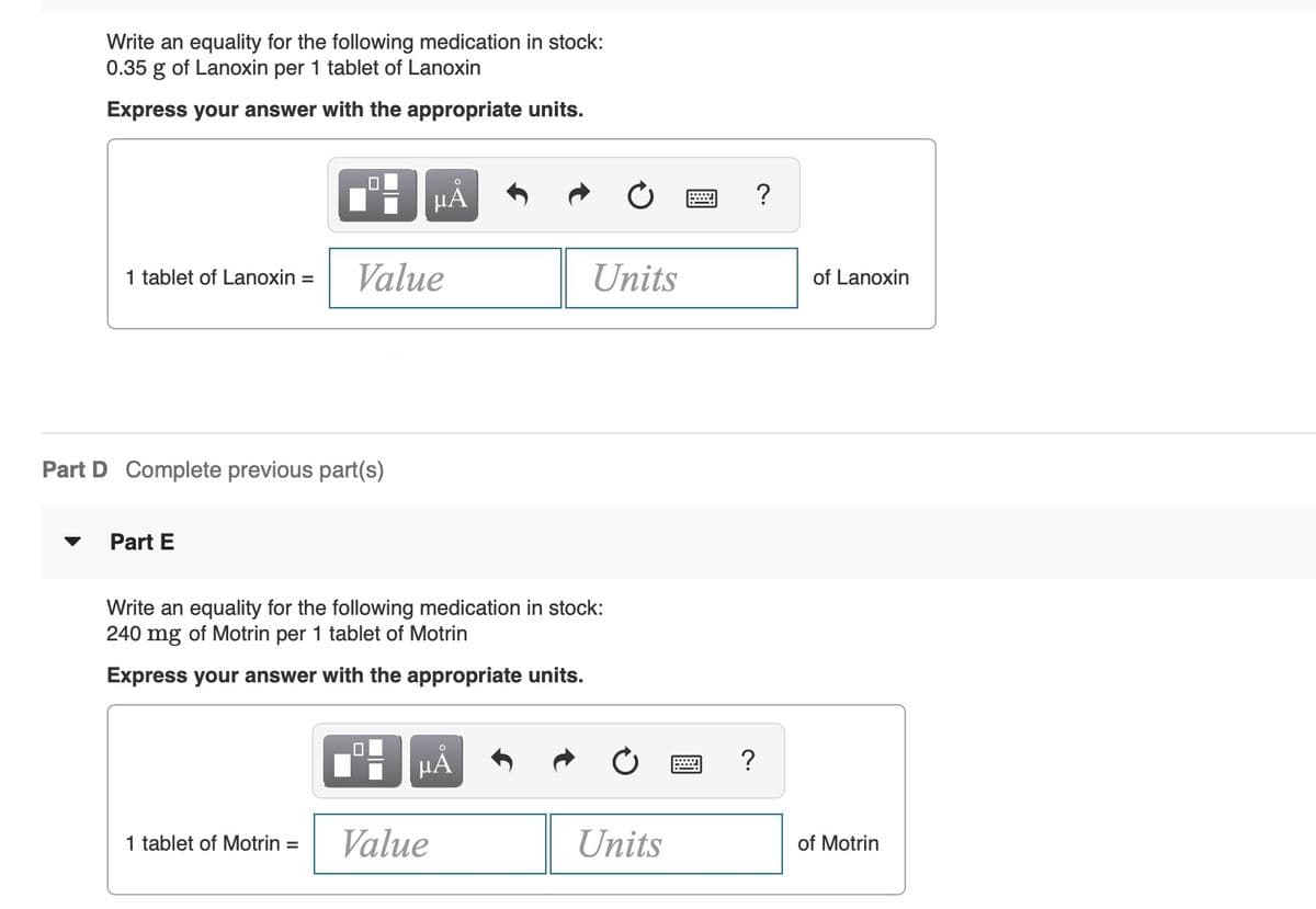 Write an equality for the following medication in stock:
0.35 g of Lanoxin per 1 tablet of Lanoxin
Express your answer with the appropriate units.
HÀ
1 tablet of Lanoxin =
Value
Units
of Lanoxin
Part D Complete previous part(s)
Part E
Write an equality for the following medication in stock:
240 mg of Motrin per 1 tablet of Motrin
Express your answer with the appropriate units.
HẢ
?
1 tablet of Motrin =
Value
Units
of Motrin
