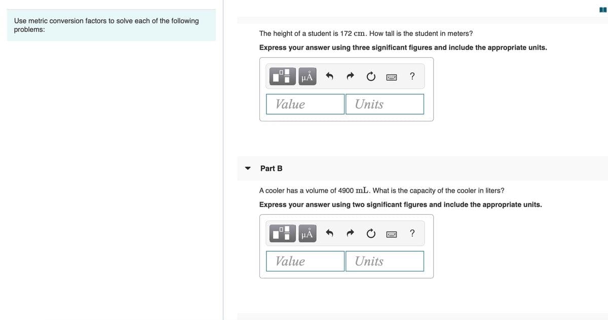 Use metric conversion factors to solve each of the following
problems:
The height of a student is 172 cm. How tall is the student in meters?
Express your answer using three significant figures and include the appropriate units.
HA
Value
Units
Part B
A cooler has a volume of 4900 mL. What is the capacity of the cooler in liters?
Express your answer using two significant figures and include the appropriate units.
HẢ
?
Value
Units
