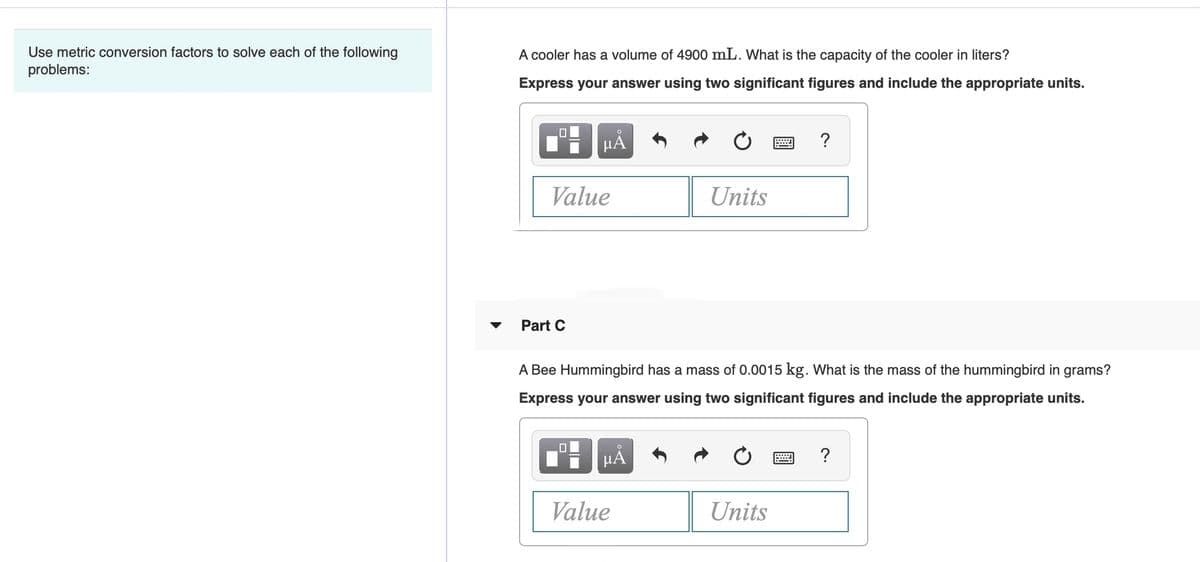 Use metric conversion factors to solve each of the following
problems:
A cooler has a volume of 4900 mL. What is the capacity of the cooler in liters?
Express your answer using two significant figures and include the appropriate units.
HẢ
?
Value
Units
Part C
A Bee Hummingbird has a mass of 0.0015 kg. What is the mass of the hummingbird in grams?
Express your answer using two significant figures and include the appropriate units.
HA
Value
Units
