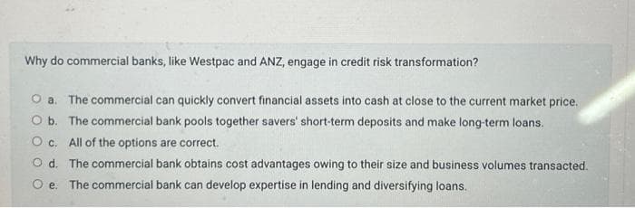 Why do commercial banks, like Westpac and ANZ, engage in credit risk transformation?
O a. The commercial can quickly convert financial assets into cash at close to the current market price.
O b. The commercial bank pools together savers' short-term deposits and make long-term loans.
Oc. All of the options are correct.
Od. The commercial bank obtains cost advantages owing to their size and business volumes transacted.
Oe. The commercial bank can develop expertise in lending and diversifying loans.