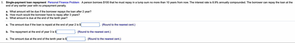 5. Single-payment loan repayment Personal Finance Problem A person borrows $100 that he must repay in a lump sum no more than 10 years from now. The interest rate is 8.9% annually compounded. The borrower can repay the loan at the
end of any earlier year with no prepayment penalty.
a. What amount will be due if the borrower repays the loan after 2 year?
b. How much would the borrower have to repay after 3 years?
c. What amount is due at the end of the tenth year?
a. The amount due if the loan is repaid at the end of year 2 is $
b. The repayment at the end of year 3 is $
c. The amount due at the end of the tenth year is $
(Round to the nearest cent.)
(Round to the nearest cent.)
(Round to the nearest cent.)