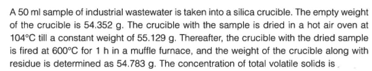 A 50 ml sample of industrial wastewater is taken into a silica crucible. The empty weight
of the crucible is 54.352 g. The crucible with the sample is dried in a hot air oven at
104°C till a constant weight of 55.129 g. Thereafter, the crucible with the dried sample
is fired at 600°C for 1 h in a muffle furnace, and the weight of the crucible along with
residue is determined as 54.783 g. The concentration of total volatile solids is