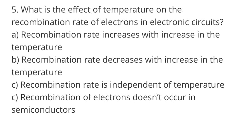 5. What is the effect of temperature on the
recombination rate of electrons in electronic circuits?
a) Recombination rate increases with increase in the
temperature
b) Recombination rate decreases with increase in the
temperature
c) Recombination rate is independent of temperature
c) Recombination of electrons doesn't occur in
semiconductors
