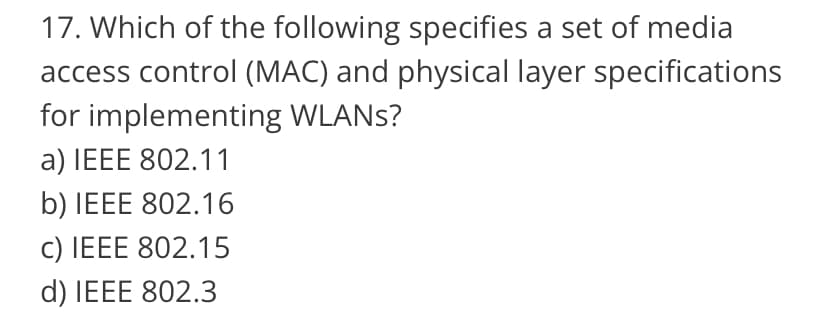 17. Which of the following specifies a set of media
access control (MAC) and physical layer specifications
for implementing WLANS?
a) IEEE 802.11
b) IEEE 802.16
c) IEEE 802.15
d) IEEE 802.3
