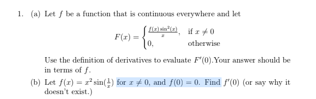 1. (a) Let f be a function that is continuous everywhere and let
[2) sin²(2) if x #0
F(x) =
0,
otherwise
Use the definition of derivatives to evaluate F'(0).Your answer should be
in terms of f.
(b) Let f(x) = r² sin(±) for r # 0, and f(0) = 0. Find f'(0) (or say why it
doesn't exist.)
