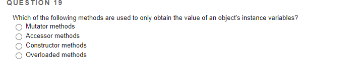 QUESTION 19
Which of the following methods are used to only obtain the value of an object's instance variables?
Mutator methods
Accessor methods
Constructor methods
Overloaded methods
