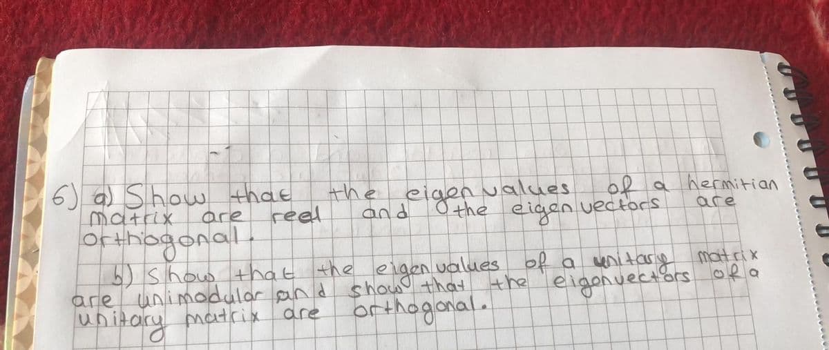 6) a) Show that
matrix
Orthogonal
b) show that the eigen values
are unimodular and show that the 'eigonuectors ofa
upitary matrix
the
reel
eigen values
O the eigen vectors
of a hermitian
are
are
of a venitary
matrix
are
brthogonal.
