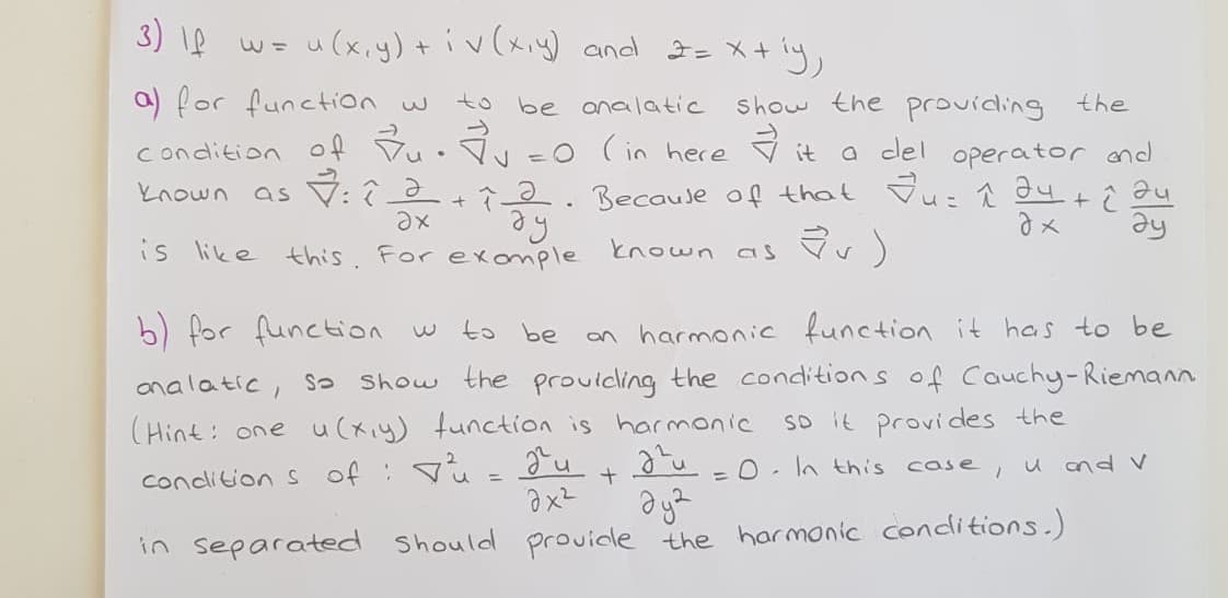 3) \e w- ly,
u(x,y)+ iv(xiy) and I= X+
a) for function w to be analatic
show the providing the
a del operator and
known as V: 2+2. Because of that Vu: au +i au
ay
->
condition of Vu• Vv =0 (in here
it
is like this. For exonmple known as Vv)
b) for function w
to be
an harmonic function it has to be
analatic, s Show the prouicling the conditions of Cauchy-Riemann
(Hint: one u(xiy) function is harmonic
so it provides the
=0. In this case,
u and v
condition s of : u= gu
in separated Should provicle the harmonic conditions.)
