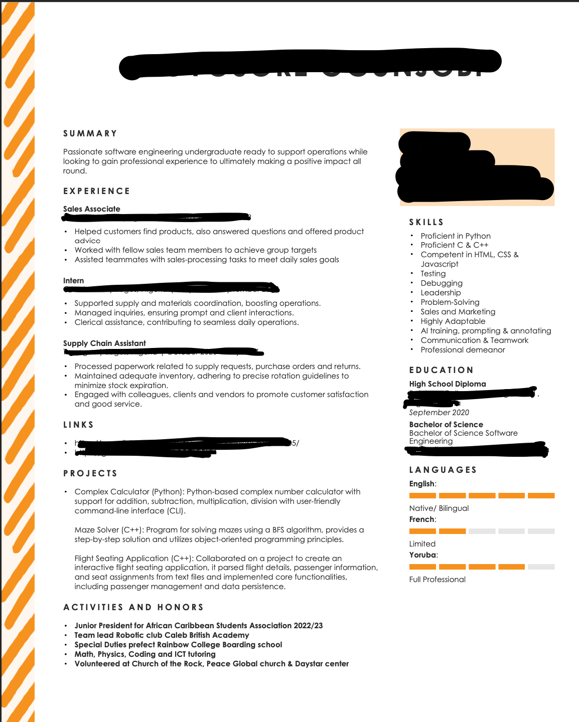 SUMMARY
Passionate software engineering undergraduate ready to support operations while
looking to gain professional experience to ultimately making a positive impact all
round.
EXPERIENCE
Sales Associate
.
Intern
Helped customers find products, also answered ques and offered product
advicc
Worked with fellow sales team members to achieve group targets
Assisted teammates with sales-processing tasks to meet daily sales goals
Supply Chain Assistant
Supported supply and materials coordination, boosting operations.
Managed inquiries, ensuring prompt and client interactions.
Clerical assistance, contributing to seamless daily operations.
.
LINKS
Processed paperwork related to supply requests, purchase orders and returns.
Maintained adequate inventory, adhering to precise rotation guidelines to
minimize stock expiration.
Engaged with colleagues, clients and vendors to promote customer satisfaction
and good service.
.
PROJECTS
Complex Calculator (Python): Python-based complex number calculator with
support for addition, subtraction, multiplication, division with user-friendly
command-line interface (CLI).
5/
Maze Solver (C++): Program for solving mazes using a BFS algorithm, provides a
step-by-step solution and utilizes object-oriented programming principles.
Flight Seating Application (C++): Collaborated on a project to create an
interactive flight seating application, it parsed flight details, passenger information,
and seat assignments from text files and implemented core functionalities,
including passenger management and data persistence.
ACTIVITIES AND HONORS
Junior President for African Caribbean Students Association 2022/23
Team lead Robotic club Caleb British Academy
Speci Duties prefect Rainbow College Boarding school
Math, Physics, Coding and ICT tutoring
Volunteered at Church of the Rock, Peace Global church & Daystar center
SKILLS
Proficient in Python
• Proficient C & C++
Competent in HTML, CSS &
Javascript
Testing
Debugging
Leadership
Problem Solving
Sales and Marketing
Highly Adaptable
• Al training, prompting & annotating
• Communication & Teamwork
• Professional demeanor
EDUCATION
High School Diploma
September 2020
Bachelor of Science
Bachelor of Science Software
Engineering
LANGUAGES
English:
Native/ Bilingual
French:
Limited
Yoruba:
Full Professional