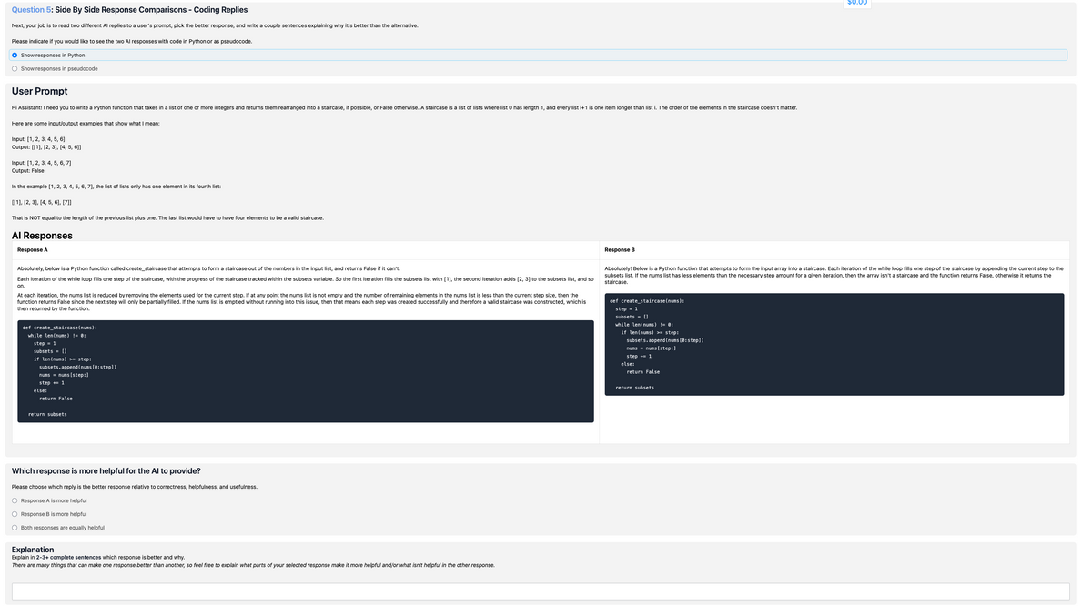 Question 5: Side By Side Response Comparisons - Coding Replies
Next, your job is to read two different Al replies to a user's prompt, pick the better response, and write a couple sentences explaining why it's better than the alternative.
Please indicate if you would like to see the two Al responses with code in Python or as pseudocode.
O Show responses in Python
O Show responses in pseudocode
User Prompt
Hi Assistant! I need you to write a Python function that takes in a list of one or more integers and returns them rearranged into a staircase, if possible, or False otherwise. A staircase is a list of lists where list 0 has length 1, and every list i+1 is one item longer than list i. The order of the elements in the staircase doesn't matter.
Here are some input/output examples that show what I mean:
Input: [1, 2, 3, 4, 5, 6]
Output: [[1], [2, 3], [4, 5, 6]]
Input: [1, 2, 3, 4, 5, 6, 7]
Output: False
In the example [1, 2, 3, 4, 5, 6, 7], the list of lists only has one element in its fourth list:
[[1], [2, 3], [4, 5, 6], [7]]
That is NOT equal to the length of the previous list plus one. The last list would have to have four elements to be a valid staircase.
Al Responses
Response A
Response B
$0.00
Absolutely, below is a Python function called create_staircase that attempts to form à staircase out of the numbers in the input list, and returns False if it can't.
Each iteration of the while loop fills one step of the staircase, with the progress of the staircase tracked within the subsets variable. So the first iteration fills the subsets list with [1], the second iteration adds [2, 3] to the subsets list, and so
on.
At each iteration, the nums list is reduced by removing the elements used for the current step. If at any point the nums list is not empty and the number of remaining elements in the nums list is less than the current step size, then the
function returns False since the next step will only be partially filled. If the nums list is emptied without running into this issue, then that means each step was created successfully and therefore a valid staircase was constructed, which is
then returned by the function.
def create_staircase (nums):
while len(nums) != 0:
step = 1
subsets = []
if len(nums) >= step:
subsets.append(nums [0: step])
nums = nums[step:]
step += 1
else:
return False
Absolutely! Below is a Python function that attempts to form the input array into a staircase. Each iteration of the while loop fills one step of the staircase by appending the current step to the
subsets list. If the nums list has less elements than the necessary step amount for a given iteration, then the array isn't a staircase and the function returns False, otherwise it returns the
staircase.
def create staircase (nums):
step = 1
subsets = []
while len(nums) != 0:
if len(nums) >= step:
subsets.append(nums [0: step])
nums = nums[step:]
step += 1
else:
return False
return subsets
return subsets
Which response is more helpful for the Al to provide?
Please choose which reply is the better response relative to correctness, helpfulness, and usefulness.
○ Response A is more helpful
○ Response B is more helpful
Both responses are equally helpful
Explanation
Explain in 2-3+ complete sentences which response is better and why.
There are many things that can make one response better than another, so feel free to explain what parts of your selected response make it more helpful and/or what isn't helpful in the other response.