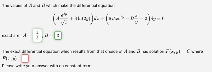 The values of A and B which make the differential equation
exact are: A =
3
(4+3 ln(29)dz + (8√3³+ B-2) dy=0
B = 3
The exact differential equation which results from that choice of A and B has solution F(x, y) = C' where
F(x, y) =
Please write your answer with no constant term.