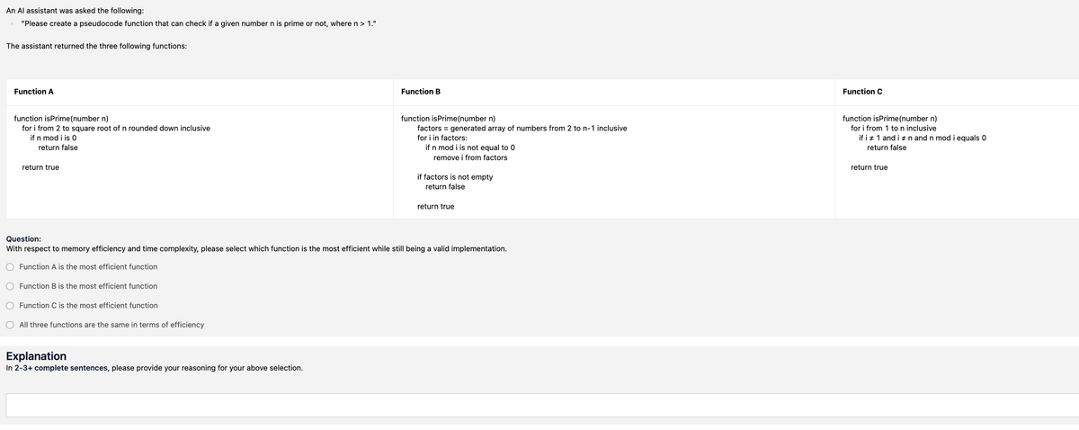 An Al assistant was asked the following:
"Please create a pseudocode function that can check if a given number n is prime or not, where n > 1."
The assistant returned the three following functions:
Function A
function isPrime (number n)
for i from 2 to square root of n rounded down inclusive
if n mod i is 0
return false
return true
Function B
Function C
function isPrime (number n)
factors = generated array of numbers from 2 to n-1 inclusive
for i in factors:
if n mod i is not equal to 0
remove i from factors
if factors is not empty
return false
return true
function isPrime(number n)
for i from 1 to n inclusive
if i 1 and in and n mod i equals O
return false
return true
Question:
With respect to memory efficiency and time complexity, please select which function is the most efficient while still being a valid implementation.
Function A is the most efficient function
○ Function B is the most efficient function
Function C is the most efficient function
All three functions are the same in terms of efficiency
Explanation
In 2-3+ complete sentences, please provide your reasoning for your above selection.