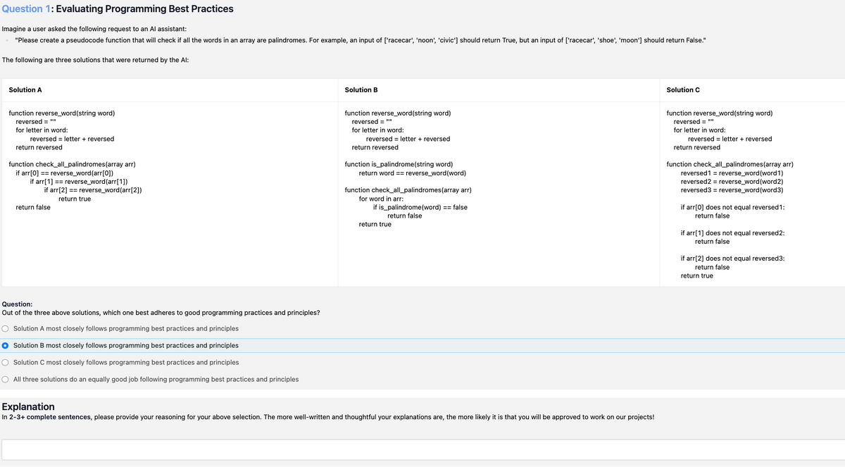 Question 1: Evaluating Programming Best Practices
Imagine a user asked the following request to an Al assistant:
"Please create a pseudocode function that will check if all the words in an array are palindromes. For example, an input of ['racecar', 'noon', 'civic'] should return True, but an input of ['racecar', 'shoe', 'moon'] should return False."
The following are three solutions that were returned by the Al:
Solution A
Solution B
Solution C
function reverse_word(string word)
reversed = ""
for letter in word:
reversed = letter + reversed
return reversed
function check_all_palindromes (array arr)
if arr[0] == reverse_word (arr[0])
if arr[1] == reverse_word (arr[1])
if arr[2] == reverse_word (arr[2])
return true
return false
function reverse_word(string word)
reversed = ""
for letter in word:
reversed = letter + reversed
return reversed
function is_palindrome (string word)
return word == reverse_word (word)
function check_all_palindromes (array arr)
for word in arr:
if is_palindrome (word) == false
return false
return true
function reverse_word(string word)
reversed = ""
for letter in word:
reversed = letter + reversed
return reversed
function check_all_palindromes (array arr)
reversed1 = reverse_word (word1)
reversed2 = reverse_word (word2)
reversed3 = reverse_word (word3)
if arr[0] does not equal reversed 1:
return false
if arr[1] does not equal reversed2:
return false
if arr[2] does not equal reversed3:
return false
return true
Question:
Out of the three above solutions, which one best adheres to good programming practices and principles?
○ Solution A most closely follows programming best practices and principles
● Solution B most closely follows programming best practices and principles
○ Solution C most closely follows programming best practices and principles
○ All three solutions do an equally good job following programming best practices and principles
Explanation
In 2-3+ complete sentences, please provide your reasoning for your above selection. The more well-written and thoughtful your explanations are, the more likely it is that you will be approved to work on our projects!