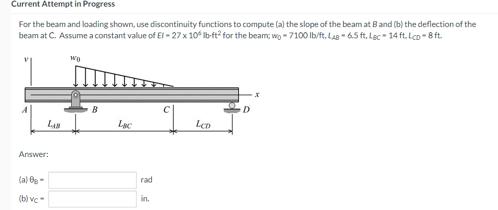 Current Attempt in Progress
For the beam and loading shown, use discontinuity functions to compute (a) the slope of the beam at B and (b) the deflection of the
beam at C. Assume a constant value of El = 27 x 106 lb-ft2 for the beam; wo = 7100 lb/ft, LAB= 6.5 ft, LBC = 14 ft, LcD = 8 ft.
WO
X
LBC
LCD
LAB
Answer:
(a) OB =
(b) vc =
B
rad
in.