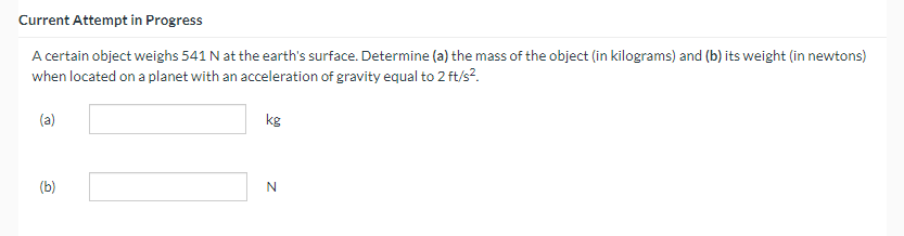 Current Attempt in Progress
A certain object weighs 541 N at the earth's surface. Determine (a) the mass of the object (in kilograms) and (b) its weight (in newtons)
when located on a planet with an acceleration of gravity equal to 2 ft/s².
(a)
(b)
kg
N