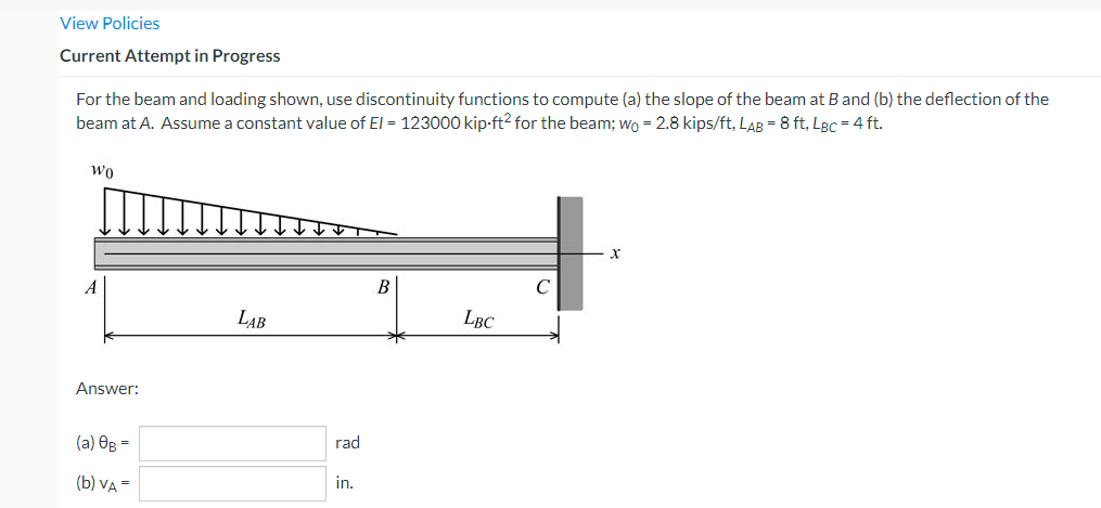 View Policies
Current Attempt in Progress
For the beam and loading shown, use discontinuity functions to compute (a) the slope of the beam at B and (b) the deflection of the
beam at A. Assume a constant value of El = 123000 kip-ft² for the beam; wo = 2.8 kips/ft, LAB = 8 ft, LBc = 4 ft.
WO
X
B
A
LAB
LBC
Answer:
(a) 0g =
(b) VA =
rad
in.