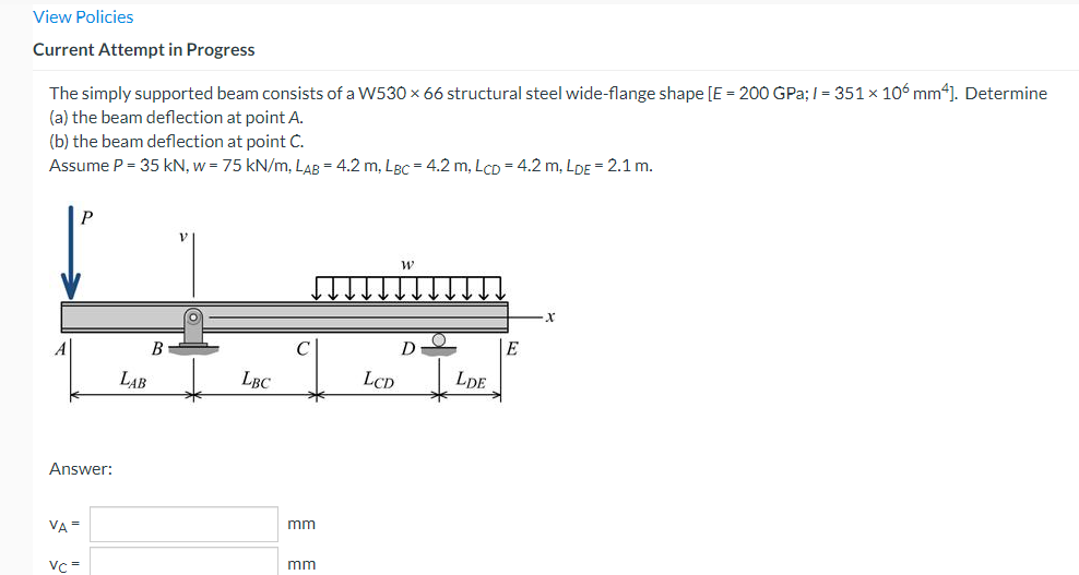 View Policies
Current Attempt in Progress
The simply supported beam consists of a W530 × 66 structural steel wide-flange shape [E = 200 GPa;/= 351 × 106 mm4]. Determine
(a) the beam deflection at point A.
(b) the beam deflection at point C.
Assume P = 35 kN, w = 75 kN/m, LAB = 4.2 m, LBC = 4.2 m, LCD = 4.2 m, LDE = 2.1 m.
W
D
E
B
LAB
LBC
Answer:
VA =
Vc=
mm
mm
LCD
LDE