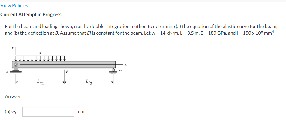 View Policies
Current Attempt in Progress
For the beam and loading shown, use the double-integration method to determine (a) the equation of the elastic curve for the beam,
and (b) the deflection at B. Assume that El is constant for the beam. Let w = 14 kN/m, L = 3.5 m, E = 180 GPa, and I = 150 x 106 mm 4
X
B
-L/2
Answer:
(b) VB =
mm
-L/2-
C