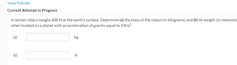 View Policies
Current Attempt in Progress
A certain object weighs 400 N at the earth's surface. Determine (a) the mass of the object (in kilograms) and (b) its weight (in newtons)
when located on a planet with an acceleration of gravity equal to 3 ft/s².
(a)
(b)
kg
N