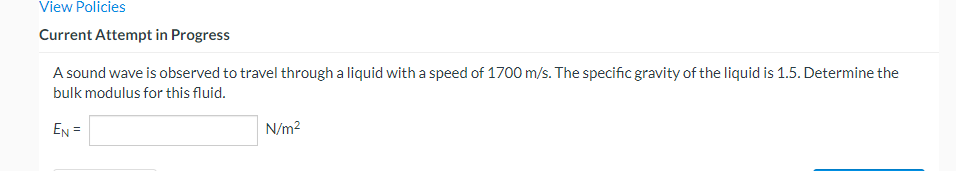 View Policies
Current Attempt in Progress
A sound wave is observed to travel through a liquid with a speed of 1700 m/s. The specific gravity of the liquid is 1.5. Determine the
bulk modulus for this fluid.
EN =
N/m²