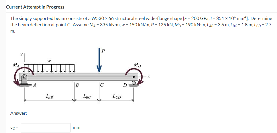 Current Attempt in Progress
The simply supported beam consists of a W530 × 66 structural steel wide-flange shape [E = 200 GPa;/= 351 × 106 mm4]. Determine
the beam deflection at point C. Assume M₁ = 335 kN-m, w = 150 kN/m, P = 125 kN, Mp= 190 kN-m, LAB = 3.6 m, LBC = 1.8 m, LCD = 2.7
m.
W
Mp
B
МА
Answer:
Vc=
A
LAB
mm
LBC
LCD
D
X