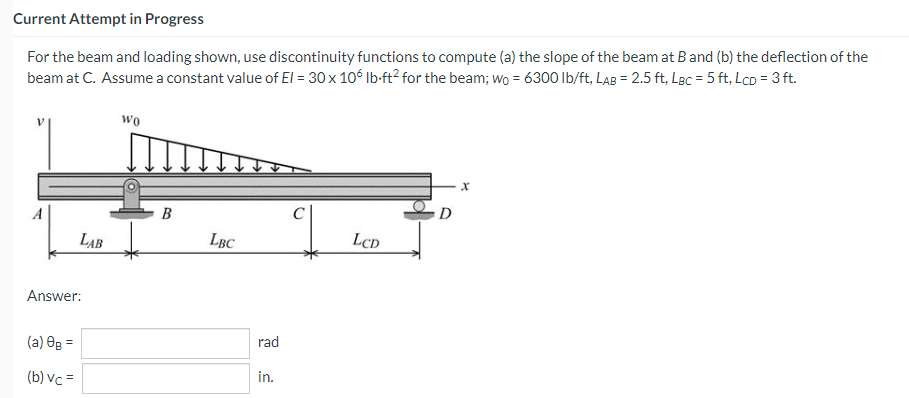 Current Attempt in Progress
For the beam and loading shown, use discontinuity functions to compute (a) the slope of the beam at B and (b) the deflection of the
beam at C. Assume a constant value of El = 30 x 106 lb-ft² for the beam; wo = 6300 lb/ft, LAB = 2.5 ft, LBc = 5 ft, Lcp = 3 ft.
LAB
Answer:
(a) 0g =
(b) vc =
Wo
B
LBC
rad
in.
LCD
D
X